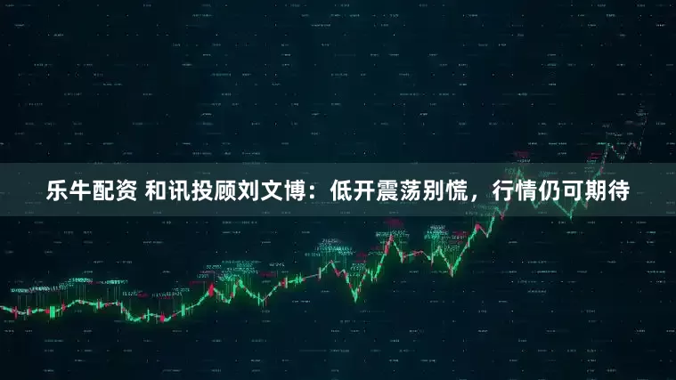 乐牛配资 和讯投顾刘文博：低开震荡别慌，行情仍可期待