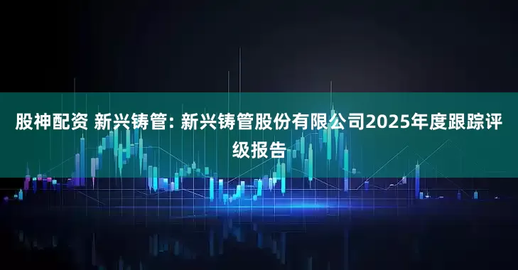 股神配资 新兴铸管: 新兴铸管股份有限公司2025年度跟踪评级报告