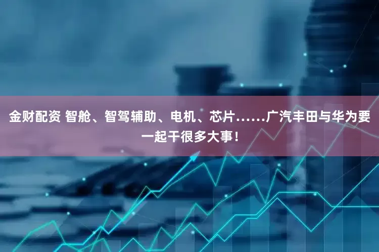 金财配资 智舱、智驾辅助、电机、芯片……广汽丰田与华为要一起干很多大事！