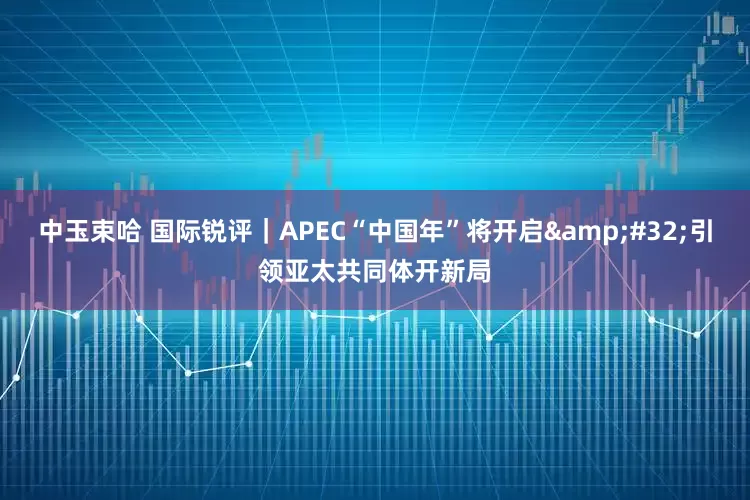 中玉束哈 国际锐评｜APEC“中国年”将开启 引领亚太共同体开新局