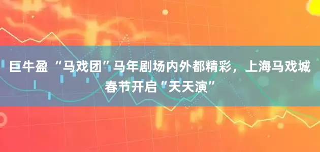 巨牛盈 “马戏团”马年剧场内外都精彩，上海马戏城春节开启“天天演”