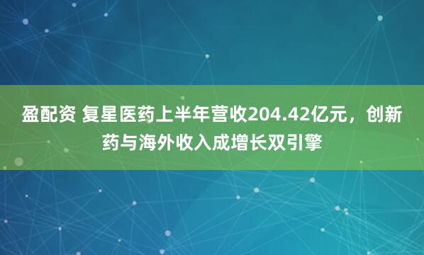 盈配资 复星医药上半年营收204.42亿元，创新药与海外收入成增长双引擎